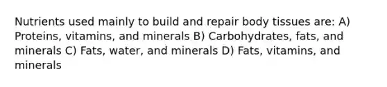 Nutrients used mainly to build and repair body tissues are: A) Proteins, vitamins, and minerals B) Carbohydrates, fats, and minerals C) Fats, water, and minerals D) Fats, vitamins, and minerals