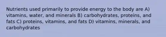 Nutrients used primarily to provide energy to the body are A) vitamins, water, and minerals B) carbohydrates, proteins, and fats C) proteins, vitamins, and fats D) vitamins, minerals, and carbohydrates