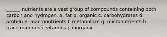 ______ nutrients are a vast group of compounds containing both carbon and hydrogen. a. fat b. organic c. carbohydrates d. protein e. macronutrients f. metabolism g. micronutrients h. trace minerals i. vitamins j. inorganic