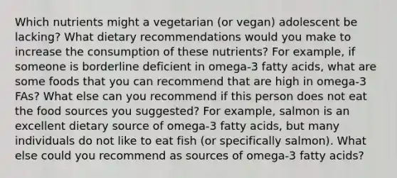 Which nutrients might a vegetarian (or vegan) adolescent be lacking? What dietary recommendations would you make to increase the consumption of these nutrients? For example, if someone is borderline deficient in omega-3 fatty acids, what are some foods that you can recommend that are high in omega-3 FAs? What else can you recommend if this person does not eat the food sources you suggested? For example, salmon is an excellent dietary source of omega-3 fatty acids, but many individuals do not like to eat fish (or specifically salmon). What else could you recommend as sources of omega-3 fatty acids?