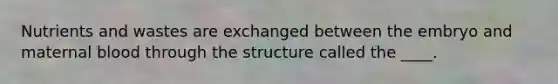 Nutrients and wastes are exchanged between the embryo and maternal blood through the structure called the ____.