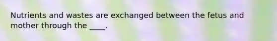 Nutrients and wastes are exchanged between the fetus and mother through the ____.