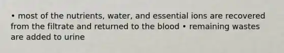 • most of the nutrients, water, and essential ions are recovered from the filtrate and returned to the blood • remaining wastes are added to urine