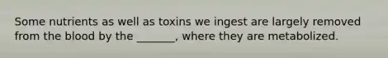 Some nutrients as well as toxins we ingest are largely removed from the blood by the _______, where they are metabolized.