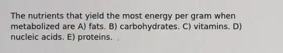 The nutrients that yield the most energy per gram when metabolized are A) fats. B) carbohydrates. C) vitamins. D) nucleic acids. E) proteins.