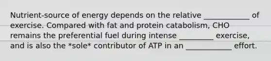 Nutrient-source of energy depends on the relative ____________ of exercise. Compared with fat and protein catabolism, CHO remains the preferential fuel during intense _________ exercise, and is also the *sole* contributor of ATP in an ____________ effort.