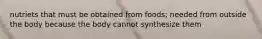 nutriets that must be obtained from foods; needed from outside the body because the body cannot synthesize them