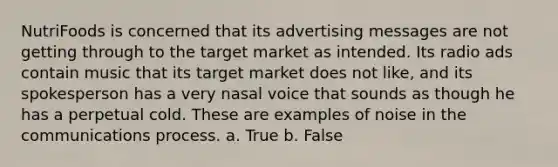 NutriFoods is concerned that its advertising messages are not getting through to the target market as intended. Its radio ads contain music that its target market does not like, and its spokesperson has a very nasal voice that sounds as though he has a perpetual cold. These are examples of noise in the communications process. a. True b. False