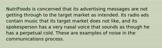 NutriFoods is concerned that its advertising messages are not getting through to the target market as intended. Its radio ads contain music that its target market does not like, and its spokesperson has a very nasal voice that sounds as though he has a perpetual cold. These are examples of noise in the communications process.