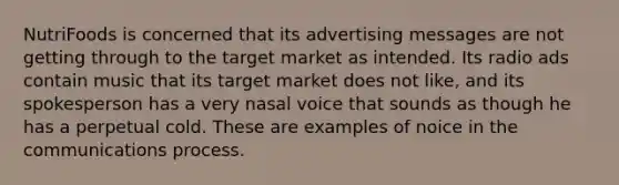 NutriFoods is concerned that its advertising messages are not getting through to the target market as intended. Its radio ads contain music that its target market does not like, and its spokesperson has a very nasal voice that sounds as though he has a perpetual cold. These are examples of noice in the communications process.