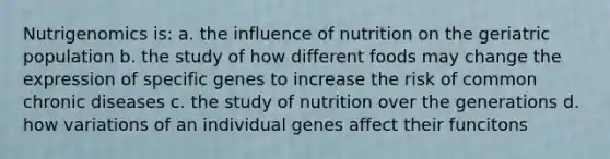 Nutrigenomics is: a. the influence of nutrition on the geriatric population b. the study of how different foods may change the expression of specific genes to increase the risk of common chronic diseases c. the study of nutrition over the generations d. how variations of an individual genes affect their funcitons