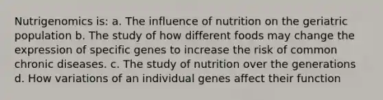 Nutrigenomics is: a. The influence of nutrition on the geriatric population b. The study of how different foods may change the expression of specific genes to increase the risk of common chronic diseases. c. The study of nutrition over the generations d. How variations of an individual genes affect their function