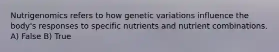 Nutrigenomics refers to how genetic variations influence the body's responses to specific nutrients and nutrient combinations. A) False B) True