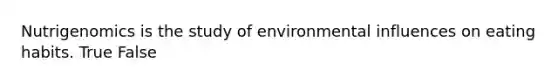 Nutrigenomics is the study of environmental influences on eating habits. True False