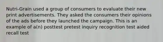 Nutri-Grain used a group of consumers to evaluate their new print advertisements. They asked the consumers their opinions of the ads before they launched the campaign. This is an example of a(n) posttest pretest inquiry recognition test aided recall test