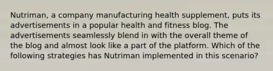 Nutriman, a company manufacturing health supplement, puts its advertisements in a popular health and fitness blog. The advertisements seamlessly blend in with the overall theme of the blog and almost look like a part of the platform. Which of the following strategies has Nutriman implemented in this scenario?