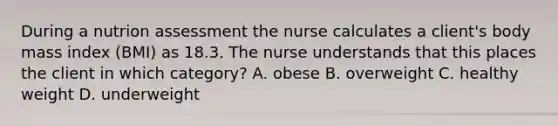 During a nutrion assessment the nurse calculates a client's body mass index (BMI) as 18.3. The nurse understands that this places the client in which category? A. obese B. overweight C. healthy weight D. underweight