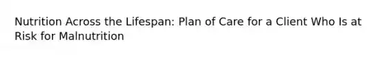 Nutrition Across the Lifespan: Plan of Care for a Client Who Is at Risk for Malnutrition