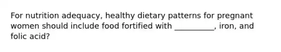 For nutrition adequacy, healthy dietary patterns for pregnant women should include food fortified with __________, iron, and folic acid?