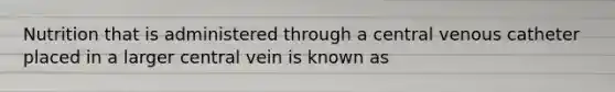 Nutrition that is administered through a central venous catheter placed in a larger central vein is known as