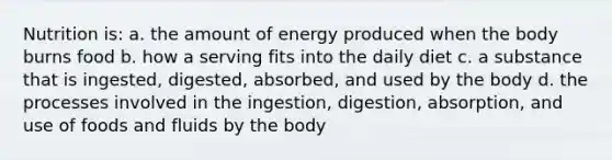 Nutrition is: a. the amount of energy produced when the body burns food b. how a serving fits into the daily diet c. a substance that is ingested, digested, absorbed, and used by the body d. the processes involved in the ingestion, digestion, absorption, and use of foods and fluids by the body