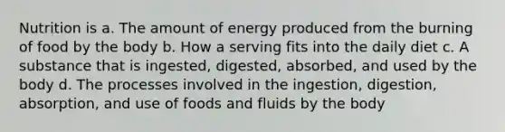 Nutrition is a. The amount of energy produced from the burning of food by the body b. How a serving fits into the daily diet c. A substance that is ingested, digested, absorbed, and used by the body d. The processes involved in the ingestion, digestion, absorption, and use of foods and fluids by the body