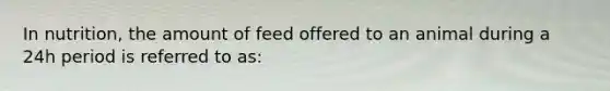 In nutrition, the amount of feed offered to an animal during a 24h period is referred to as: