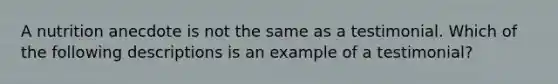 A nutrition anecdote is not the same as a testimonial. Which of the following descriptions is an example of a testimonial?