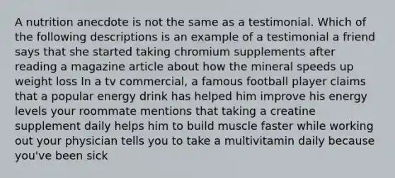 A nutrition anecdote is not the same as a testimonial. Which of the following descriptions is an example of a testimonial a friend says that she started taking chromium supplements after reading a magazine article about how the mineral speeds up weight loss In a tv commercial, a famous football player claims that a popular energy drink has helped him improve his energy levels your roommate mentions that taking a creatine supplement daily helps him to build muscle faster while working out your physician tells you to take a multivitamin daily because you've been sick