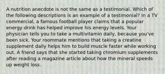 A nutrition anecdote is not the same as a testimonial. Which of the following descriptions is an example of a testimonial? In a TV commercial, a famous football player claims that a popular energy drink has helped improve his energy levels. Your physician tells you to take a multivitamin daily, because you've been sick. Your roommate mentions that taking a creatine supplement daily helps him to build muscle faster while working out. A friend says that she started taking chromium supplements after reading a magazine article about how the mineral speeds up weight loss.