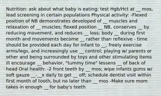 Nutrition: ask about what baby is eating; test Hgb/Hct at __ mos, lead screening in certain populations Physical activity: -Flexed position of NB demonstrates developed of __ muscles and relaxation of __ muscles; flexed position __ NB, conserves __ by reducing movement, and reduces __ loss; body __ during first month and movements become __ rather than reflexive - time should be provided each day for infant to __, freely exercise arms/legs, and increasingly use __ control; playing w/ parents or other and being surrounded by toys and other stimulating items ill encourage __ behavior, "tummy time" lessens __ of back of head Oral health: -2 front teeth by __ mos; wipe infants gums w/ soft gauze __-__x daily to get __ off; schedule dentist visit within first month of tooth, but no later than __ mos -Make sure mom takes in enough __ for baby's teeth