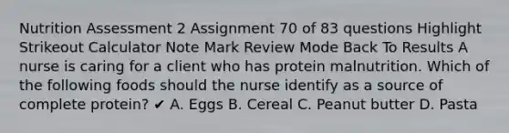 Nutrition Assessment 2 Assignment 70 of 83 questions Highlight Strikeout Calculator Note Mark Review Mode Back To Results A nurse is caring for a client who has protein malnutrition. Which of the following foods should the nurse identify as a source of complete protein? ✔ A. Eggs B. Cereal C. Peanut butter D. Pasta