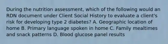 During the nutrition assessment, which of the following would an RDN document under Client Social History to evaluate a client's risk for developing type 2 diabetes? A. Geographic location of home B. Primary language spoken in home C. Family mealtimes and snack patterns D. Blood glucose panel results