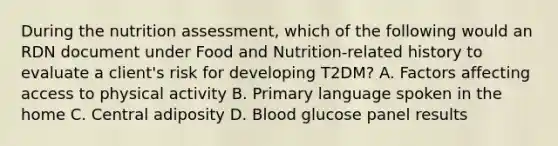 During the nutrition assessment, which of the following would an RDN document under Food and Nutrition-related history to evaluate a client's risk for developing T2DM? A. Factors affecting access to physical activity B. Primary language spoken in the home C. Central adiposity D. Blood glucose panel results