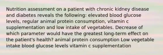 Nutrition assessment on a patient with chronic kidney disease and diabetes reveals the following: elevated blood glucose levels, regular animal protein consumption, vitamin c supplementation and low intake of vegetables. Decrease of which parameter would have the greatest long-term effect on the patient's health? animal protein consumption Low vegetable intake blood glucose levels vitamin c supplementation