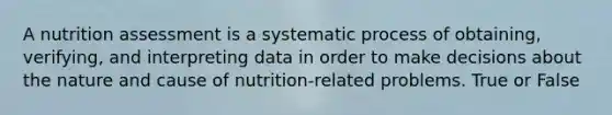 A nutrition assessment is a systematic process of obtaining, verifying, and interpreting data in order to make decisions about the nature and cause of nutrition-related problems. True or False