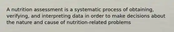 A nutrition assessment is a systematic process of obtaining, verifying, and interpreting data in order to make decisions about the nature and cause of nutrition-related problems