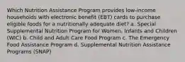 Which Nutrition Assistance Program provides low-income households with electronic benefit (EBT) cards to purchase eligible foods for a nutritionally adequate diet? a. Special Supplemental Nutrition Program for Women, Infants and Children (WIC) b. Child and Adult Care Food Program c. The Emergency Food Assistance Program d. Supplemental Nutrition Assistance Programs (SNAP)