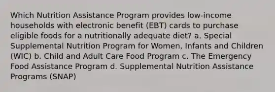 Which Nutrition Assistance Program provides low-income households with electronic benefit (EBT) cards to purchase eligible foods for a nutritionally adequate diet? a. Special Supplemental Nutrition Program for Women, Infants and Children (WIC) b. Child and Adult Care Food Program c. The Emergency Food Assistance Program d. Supplemental Nutrition Assistance Programs (SNAP)