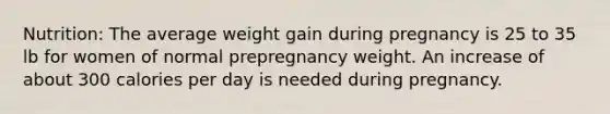 Nutrition: The average weight gain during pregnancy is 25 to 35 lb for women of normal prepregnancy weight. An increase of about 300 calories per day is needed during pregnancy.