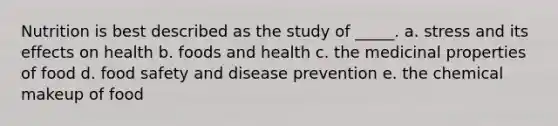 Nutrition is best described as the study of _____. a. ​stress and its effects on health b. ​foods and health c. ​the medicinal properties of food d. ​food safety and disease prevention e. ​the chemical makeup of food