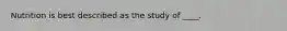 Nutrition is best described as the study of ____.