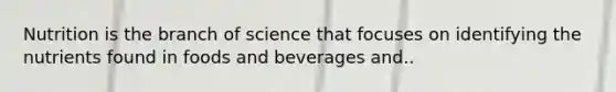 Nutrition is the branch of science that focuses on identifying the nutrients found in foods and beverages and..