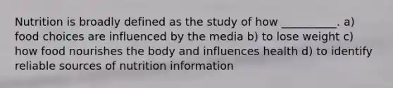 Nutrition is broadly defined as the study of how __________. a) food choices are influenced by the media b) to lose weight c) how food nourishes the body and influences health d) to identify reliable sources of nutrition information