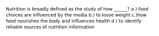 Nutrition is broadly defined as the study of how ______? a.) food choices are influenced by the media b.) to loose weight c.)how food nourishes the body and influences health d.) to identify reliable sources of nutrition information