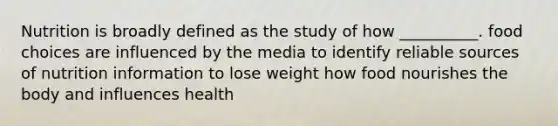 Nutrition is broadly defined as the study of how __________. food choices are influenced by the media to identify reliable sources of nutrition information to lose weight how food nourishes the body and influences health