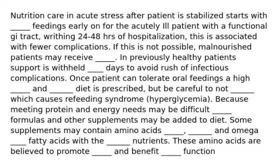 Nutrition care in acute stress after patient is stabilized starts with _____ feedings early on for the acutely Ill patient with a functional gi tract, writhing 24-48 hrs of hospitalization, this is associated with fewer complications. If this is not possible, malnourished patients may receive _____. In previously healthy patients support is withheld ____ days to avoid rush of infectious complications. Once patient can tolerate oral feedings a high _____ and ______ diet is prescribed, but be careful to not ______ which causes refeeding syndrome (hyperglycemia). Because meeting protein and energy needs may be difficult _____ formulas and other supplements may be added to diet. Some supplements may contain amino acids _____, ______ and omega ____ fatty acids with the ______ nutrients. These amino acids are believed to promote _____ and benefit _____ function