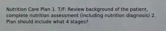 Nutrition Care Plan 1. T/F: Review background of the patient, complete nutrition assessment (including nutrition diagnosis) 2. Plan should include what 4 stages?