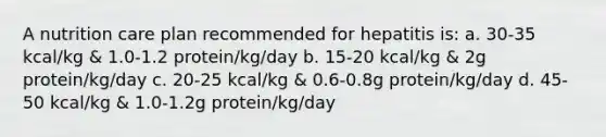 A nutrition care plan recommended for hepatitis is: a. 30-35 kcal/kg & 1.0-1.2 protein/kg/day b. 15-20 kcal/kg & 2g protein/kg/day c. 20-25 kcal/kg & 0.6-0.8g protein/kg/day d. 45-50 kcal/kg & 1.0-1.2g protein/kg/day