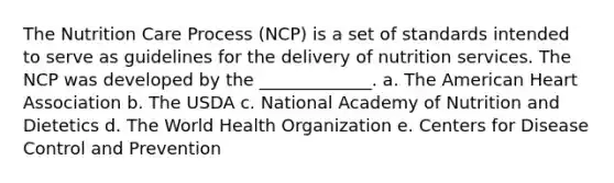 The Nutrition Care Process (NCP) is a set of standards intended to serve as guidelines for the delivery of nutrition services. The NCP was developed by the _____________. a. The American Heart Association b. The USDA c. National Academy of Nutrition and Dietetics d. The World Health Organization e. Centers for Disease Control and Prevention